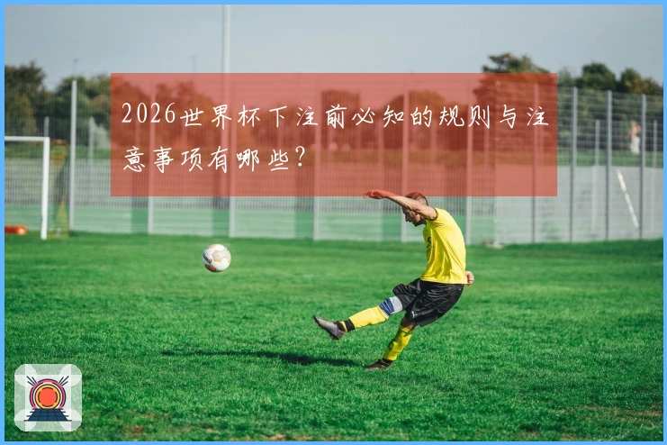 2026世界杯下注前必知的规则与注意事项有哪些？